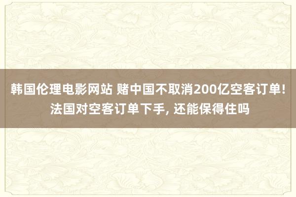 韩国伦理电影网站 赌中国不取消200亿空客订单! 法国对空客订单下手， 还能保得住吗