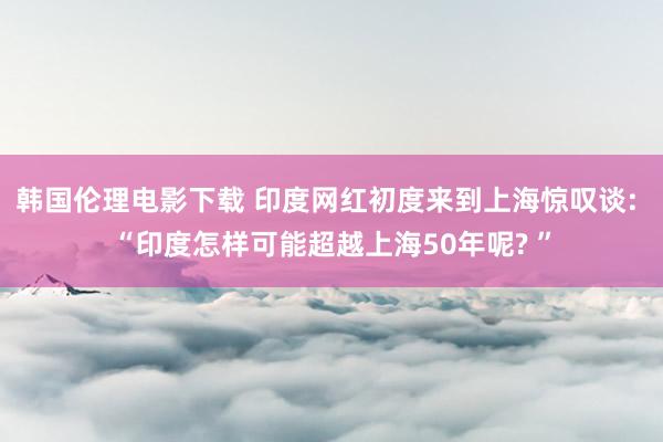 韩国伦理电影下载 印度网红初度来到上海惊叹谈: “印度怎样可能超越上海50年呢? ”