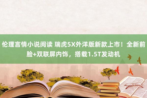 伦理言情小说阅读 瑞虎5X外洋版新款上市！全新前脸+双联屏内饰，搭载1.5T发动机