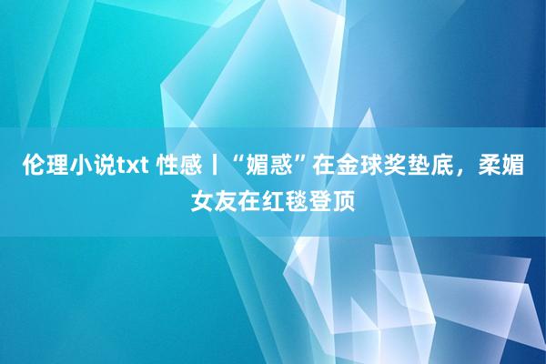 伦理小说txt 性感丨“媚惑”在金球奖垫底，柔媚女友在红毯登顶