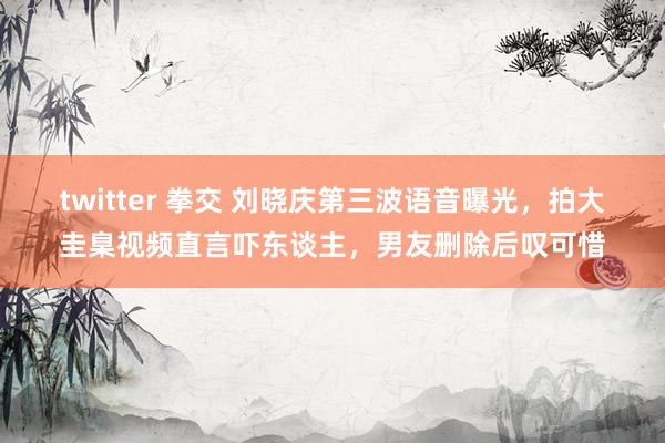 twitter 拳交 刘晓庆第三波语音曝光，拍大圭臬视频直言吓东谈主，男友删除后叹可惜