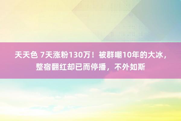 天天色 7天涨粉130万！被群嘲10年的大冰，整宿翻红却已而停播，不外如斯