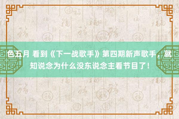 色五月 看到《下一战歌手》第四期新声歌手，就知说念为什么没东说念主看节目了！