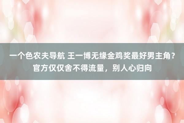 一个色农夫导航 王一博无缘金鸡奖最好男主角？官方仅仅舍不得流量，别人心归向