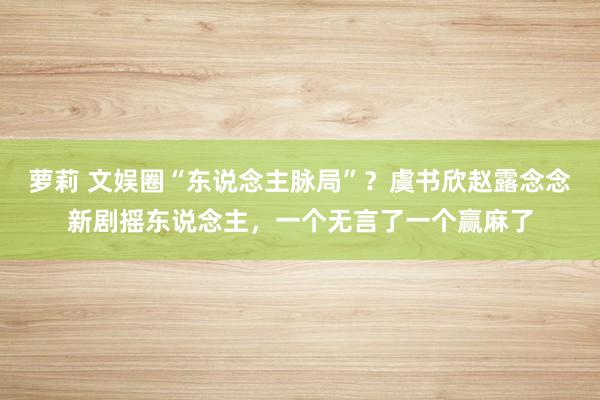 萝莉 文娱圈“东说念主脉局”？虞书欣赵露念念新剧摇东说念主，一个无言了一个赢麻了