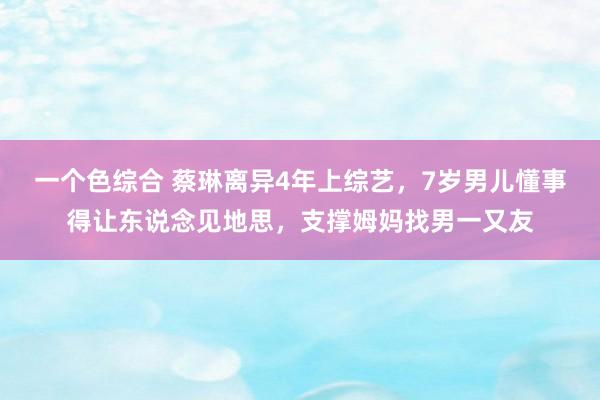 一个色综合 蔡琳离异4年上综艺，7岁男儿懂事得让东说念见地思，支撑姆妈找男一又友