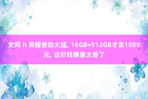 女同 h 荣耀使劲太猛， 16GB+512GB才卖1889元， 这价钱确凿太香了