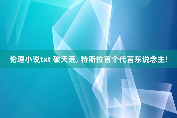 伦理小说txt 破天荒， 特斯拉首个代言东说念主!