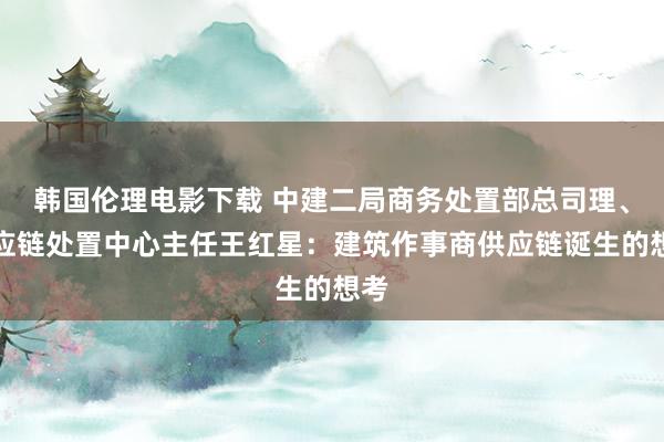 韩国伦理电影下载 中建二局商务处置部总司理、供应链处置中心主任王红星：建筑作事商供应链诞生的想考