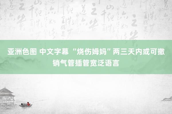 亚洲色图 中文字幕 “烧伤姆妈”两三天内或可撤销气管插管宽泛语言