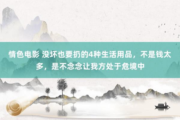 情色电影 没坏也要扔的4种生活用品，不是钱太多，是不念念让我方处于危境中