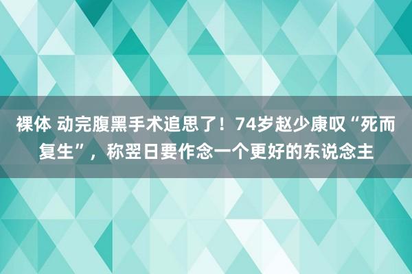 裸体 动完腹黑手术追思了！74岁赵少康叹“死而复生”，称翌日要作念一个更好的东说念主