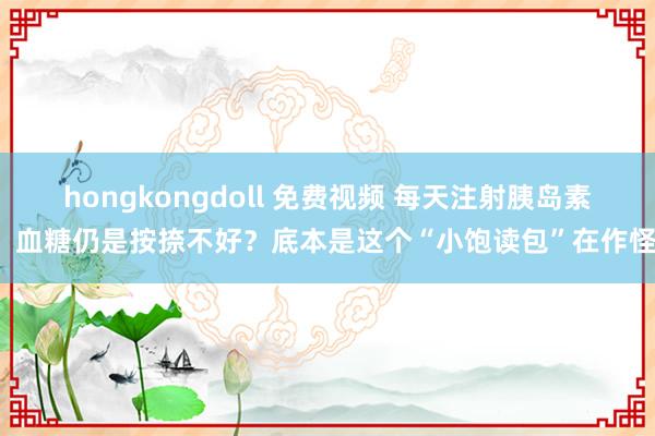 hongkongdoll 免费视频 每天注射胰岛素，血糖仍是按捺不好？底本是这个“小饱读包”在作怪！