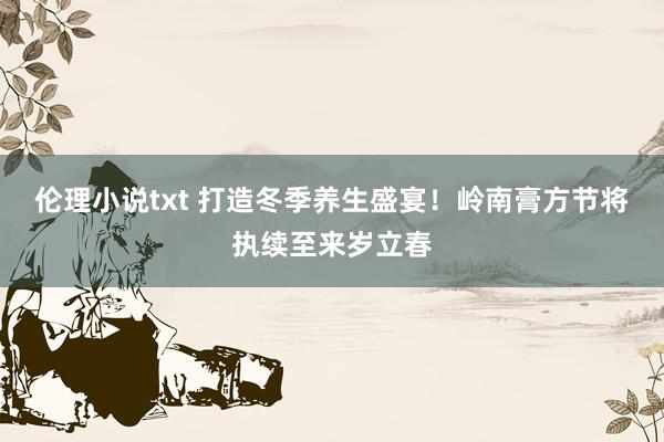 伦理小说txt 打造冬季养生盛宴！岭南膏方节将执续至来岁立春