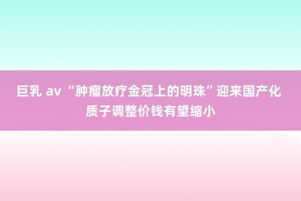 巨乳 av “肿瘤放疗金冠上的明珠”迎来国产化 质子调整价钱有望缩小