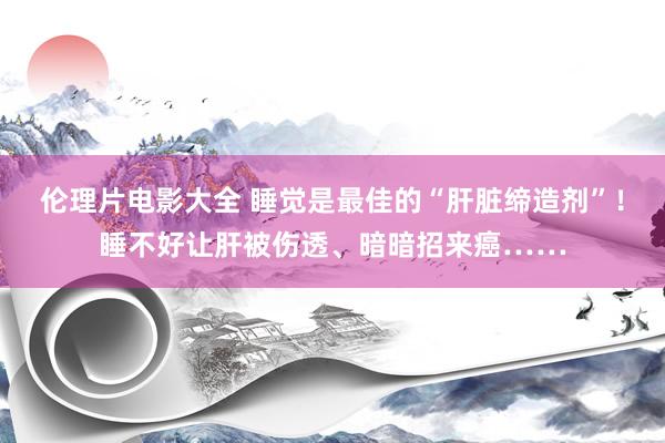 伦理片电影大全 睡觉是最佳的“肝脏缔造剂”！睡不好让肝被伤透、暗暗招来癌……