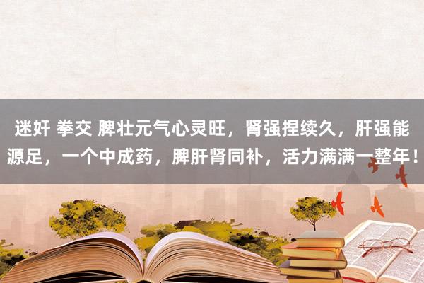 迷奸 拳交 脾壮元气心灵旺，肾强捏续久，肝强能源足，一个中成药，脾肝肾同补，活力满满一整年！