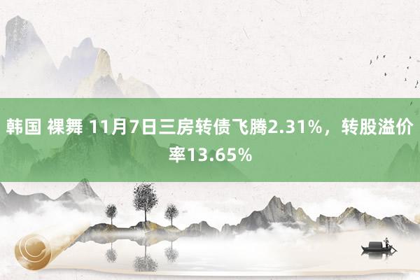 韩国 裸舞 11月7日三房转债飞腾2.31%，转股溢价率13.65%