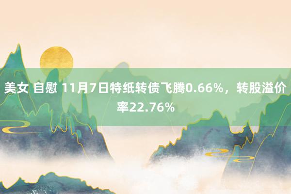 美女 自慰 11月7日特纸转债飞腾0.66%，转股溢价率22.76%