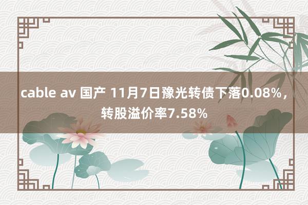 cable av 国产 11月7日豫光转债下落0.08%，转股溢价率7.58%