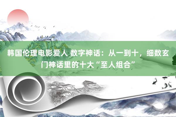 韩国伦理电影爱人 数字神话：从一到十，细数玄门神话里的十大“至人组合”