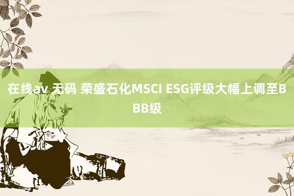 在线av 无码 荣盛石化MSCI ESG评级大幅上调至BBB级