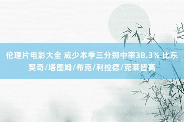 伦理片电影大全 威少本季三分掷中率38.3% 比东契奇/塔图姆/布克/利拉德/克莱皆高