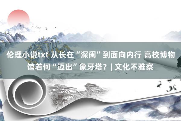 伦理小说txt 从长在“深闺”到面向内行 高校博物馆若何“迈出”象牙塔？| 文化不雅察