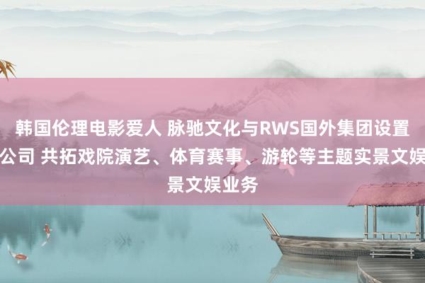 韩国伦理电影爱人 脉驰文化与RWS国外集团设置结伙公司 共拓戏院演艺、体育赛事、游轮等主题实景文娱业务