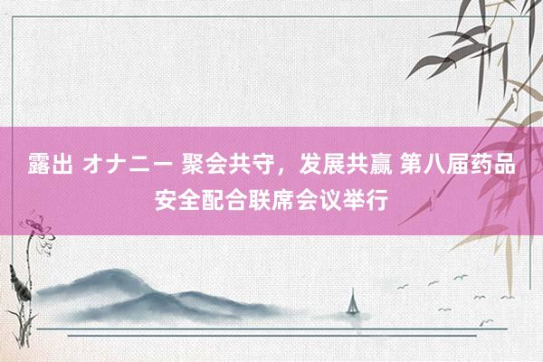 露出 オナニー 聚会共守，发展共赢 第八届药品安全配合联席会议举行