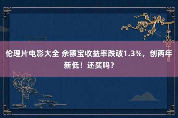 伦理片电影大全 余额宝收益率跌破1.3%，创两年新低！还买吗？