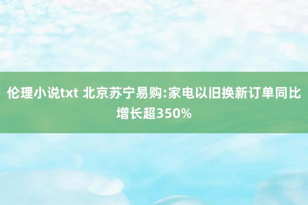 伦理小说txt 北京苏宁易购:家电以旧换新订单同比增长超350%