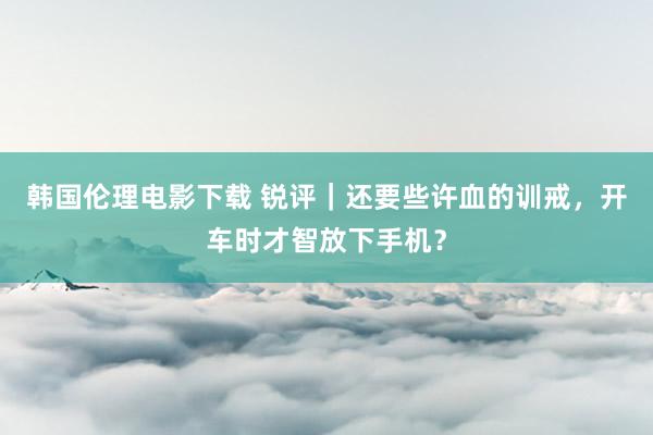 韩国伦理电影下载 锐评｜还要些许血的训戒，开车时才智放下手机？