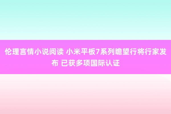 伦理言情小说阅读 小米平板7系列瞻望行将行家发布 已获多项国际认证