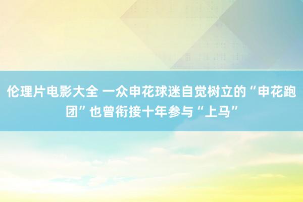 伦理片电影大全 一众申花球迷自觉树立的“申花跑团”也曾衔接十年参与“上马”