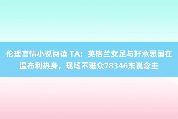 伦理言情小说阅读 TA：英格兰女足与好意思国在温布利热身，现场不雅众78346东说念主