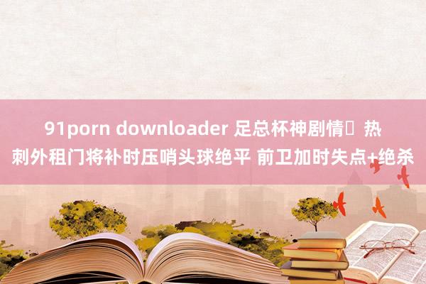 91porn downloader 足总杯神剧情❗热刺外租门将补时压哨头球绝平 前卫加时失点+绝杀