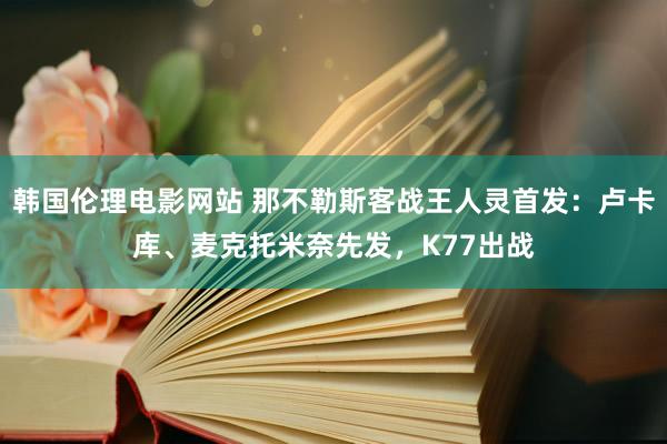 韩国伦理电影网站 那不勒斯客战王人灵首发：卢卡库、麦克托米奈先发，K77出战