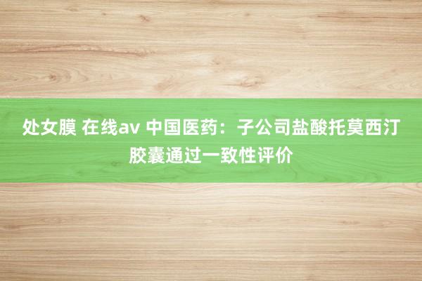 处女膜 在线av 中国医药：子公司盐酸托莫西汀胶囊通过一致性评价