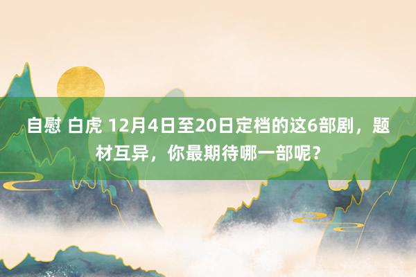 自慰 白虎 12月4日至20日定档的这6部剧，题材互异，你最期待哪一部呢？