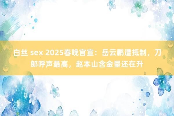 白丝 sex 2025春晚官宣：岳云鹏遭抵制，刀郎呼声最高，赵本山含金量还在升