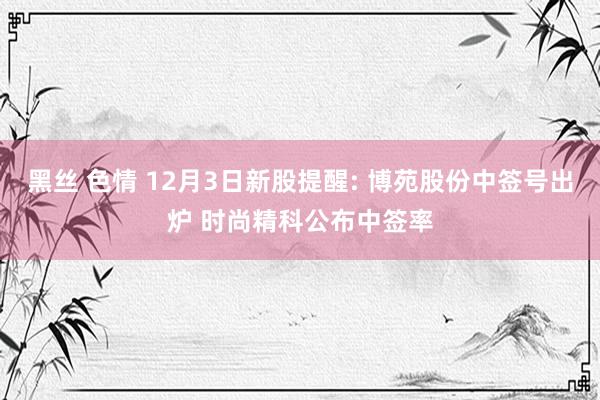 黑丝 色情 12月3日新股提醒: 博苑股份中签号出炉 时尚精科公布中签率