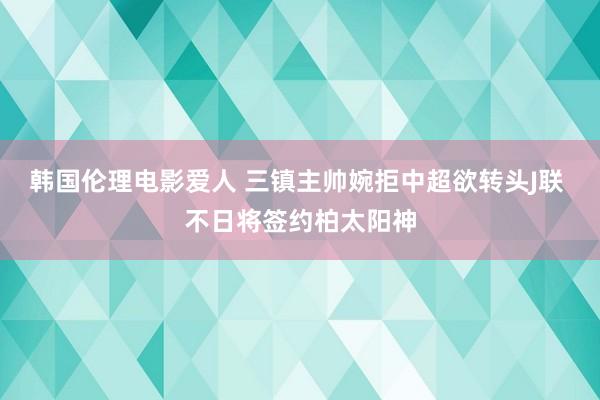 韩国伦理电影爱人 三镇主帅婉拒中超欲转头J联 不日将签约柏太阳神