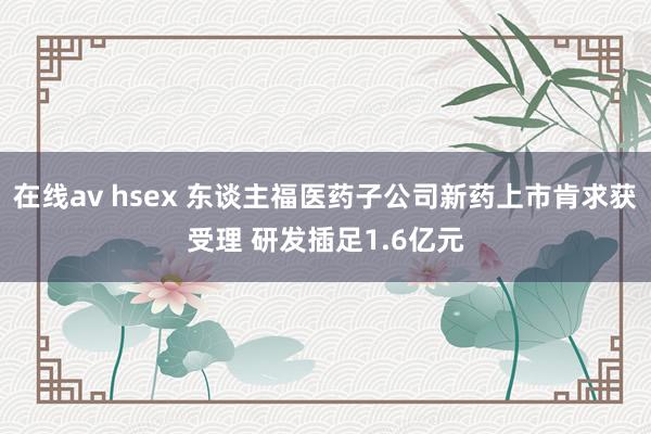 在线av hsex 东谈主福医药子公司新药上市肯求获受理 研发插足1.6亿元