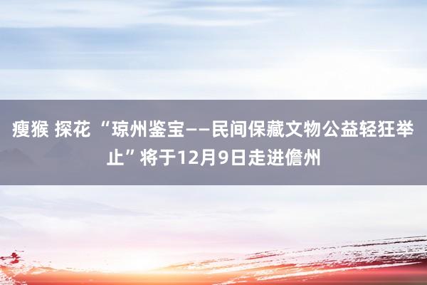 瘦猴 探花 “琼州鉴宝——民间保藏文物公益轻狂举止”将于12月9日走进儋州