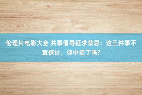 伦理片电影大全 共事倡导征求禁忌：这三件事不宜探讨，你中招了吗?