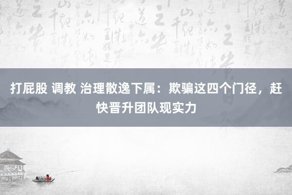 打屁股 调教 治理散逸下属：欺骗这四个门径，赶快晋升团队现实力