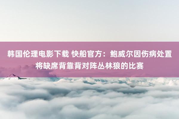 韩国伦理电影下载 快船官方：鲍威尔因伤病处置将缺席背靠背对阵丛林狼的比赛