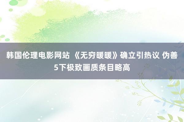 韩国伦理电影网站 《无穷暖暖》确立引热议 伪善5下极致画质条目略高