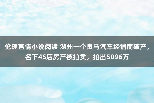 伦理言情小说阅读 湖州一个良马汽车经销商破产，名下4S店房产被拍卖，拍出5096万